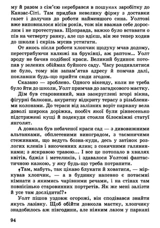 му й разом з сім’єю перебрався в пошуках заробітку до
Канзас-Сіті. Там придбав невелику фірму з доставки
газет і долучив до роботи найменшого сина. Уолтові
вже виповнилося вісім років, тож він вважав себе дорос­
лим і не протестував. Щоправда, важко було вставати о
пів на четверту ранку, але що вдієш, він же тепер ходив
до школи і скрізь мусив устигати.
От якось після роботи хлопчик щодуху мчав додому,
перестрибуючи калюжі на бруківці, аж раптом... Уолт
зроду не бачив подібної краси. Великий будинок пото­
пав у зелених обіймах буйного саду. Часу роздивлятися
не було, тому він запам’ятав адресу й помчав далі,
поклавши будь-що прийти сюди згодом.
Сказано — зроблено. Одного вікенду, коли не треба
було йти до школи, Уолт примчав до загадкового маєтку.
Дім був старовинний, мав заокруглені вгорі вікна,
фігурні балкони, акуратну відкриту терасу з різьблени­
ми колонами. До тераси від залізних воріт паркану вела
доволі широка доріжка, пообіч якої були рівнесенько
підстрижені кущі й подекуди стояли білосніжні статуї
янголят.
А довкола був небаченої краси сад — з дивовижними
альтанками, обплетеними виноградом, з таємничими
стежинами, що ведуть бозна-куди, десь у затінок роз­
логих кленів і височенних ялин; з сонячними галявин­
ками; з яскравою травою... І все це потопало в хвилях
квітів, бджіл і метеликів, і здавалося Уолтові фантас­
тичною казкою, у яку будь-що треба потрапити.
ІТам, мабуть, так цікаво блукати й ховатися, — мір­
кував хлопчик, — а в будинку напевно є потаємні
кімнати з якимись чарівними речами, і на стінах там
повнісінько старовинних портретів. Як же мені залізти
й усе там дослідити!?»
Уолт пішов уздовж огорожі, він сподівався знайти
якусь лазівку. Щоб обійти довкола маєтку, хлопчику
знадобилось аж півгодини, але ніяким лазом у паркані
04
 