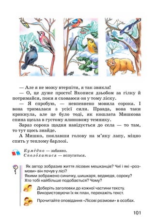 101
— Але я не можу втерпіти, я так звикла!
— О, це дуже просто! Вхопися дзьобом за гілку й
по­тримайся, поки я сховаюся он у тому ліску.
— Я спробую, — невпевнено мовила сорока. І
вона три­малася з усієї сили. Правда, вона таки
крикнула, але це було тоді, як кошлата Мишкова
спина щезла в гус­тому ялиновому темнику.
Зараз сорока щодня навідується до села — то там,
то тут щось знайде.
А Мишко, поклавши голову на м’яку лапу, міцно
спить у теплому барлозі.
Ку м едн о — забавно.
С поло хати с я — испугаться.
Як автор зобразив життя лісових мешканців? Чиї і які «роз­
мови» він почув у лісі?
Якими зображено синичку, шишкаря, ведмедя, сороку?
Хто тобі найбільше подобається? Чому?
Доберіть заголовки до кожної частини тексту.
Використо­вуючи їх як план, перекажіть текст.
Прочитайте оповідання «Лісові розмови» в особах.
 