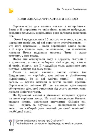 102
За Галиною Бондаренко
КОЛИ ЗИМА ЗУСТРІЧАЄТЬСЯ З ВЕСНОЮ
Стрітенського дня колись чекали з нетерпінням.
Зи­ма з її морозами та сніговіями швидко набридала,
особливо сільським дітям, яких вона заганяла до хати на
піч.
Отож і придивлялися 15 лютого — в день, коли, за
на­родним повір’ям, ці дві пори року зустрічаються,  —
хто кого переможе. І коли переможно сяяло сонце,
а зі стріх капала вода, це означало, що заквітчана
красуня Весна подолала морозну Зиму і скоро
вступить у свої права.
Цього дня освячували воду в церквах, святили її
в криницях, а також набирали тієї води, що капала
зі стріх, вірячи, що її чудодійна сила допоможе при
неду­гах, оджене від дому лихо.
Разом з водою святили та­кож свічки (на
Гуцульщині — «трійці», три свічки в різьбленому
підсвічнику), бо ці дві одвічні стихії — во­да і
вогонь — багато важили в житті наших предків.
Стрітенською свічкою (її ще називали громницею)
об­курювали дім, щоб очистився від усього лихого, запа­
лювали її під час грози.
На Буковині хлопці з дівчатами виходили гуртом
на поле стрічати весну. На полі запалювали багаття,
співали пісень, радісними вигуками: «Зійшов сні-
жок — берись за плужок», — повідомляли землі,
весні, що хлібороб уже готовий до своєї одвічної і
необхідної праці.
Що ти довідався з тексту про Стрітення?
Поділи його на три частини і добери до кож­ної заголовок.
 