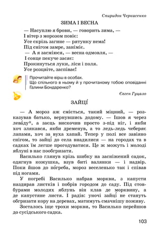 103
Спиридон Черкасенко
ЗИМА І ВЕСНА
— Насуплю я брови, — говорить зима, —
І вітер з морозом повіє:
Усе скрізь загине — рятунку нема!
Під снігом замре, заніміє.
— А я засміюся, — весна одмовля, —
І сонце пекуче засяє:
Прокинуться луки, ліси і поля.
Усе розцвіте, заспіває!
Прочитайте вірш в особах.
Що спільного в ньому й у прочитаному тобою оповіданні
Галини Бондаренко?
Євген Гуцало
ЗАЙЦІ
— А мороз аж сміється, такий міцний, — роз-
казував батько, вернувшись додому. — Ішов я через
леваду*, а заєць вискочив просто з-під ніг, і якби
хоч злякався, якби дременув, а то ледь-ледь чеберяє
лапами, хоч за вуха хапай. Тепер у полі все завіяно
снігом, то зайці до села внадилися — на городах та в
садках їм легше про­годуватися. Це ж можуть і молоді
яблуні в нас пооб­гризати.
Василько глянув крізь шибку на засніжений садок,
одягнув кожушка, взув биті валянки — і надвір.
По­ки йшов до погреба, мороз веселенько так і співав
під ногами.
У погребі Василько набрав моркви, з капусти
назди­рав листків і побрів городом до саду. Під стов-
бурами молодих яблунь він клав де морквину, а
де капустяне листя. І радів: уночі зайці не стануть
обгризати кору на деревах, матимуть смачнішу поживу.
Зосталось іще трохи моркви, то Василько перейшов
до сусідського садка.
 