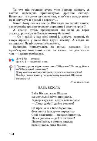 104
Та тут під грушею хтось уже поклав моркву. А
та­кож майстерно прилаштував дротяне сильце.
Василь­ко, гамуючи хвилювання, відв’язав мудру паст-
ку й шпурнув її подалі в дерезу*...
Уночі йому снився заєць. Він сидів на задніх лапах,
а в передніх тримав червону морквину і смачно гриз її.
А вранці сусід, прокидаючи від хати до воріт
стеж­ку, розказував Васильковому батькові:
— Ох і зайці у нас цієї зими! І, мабуть, здорові, бо
вчора зірвали у мене біля груші пастку. А слідів не
ли­шилося. За ніч усе снігом замело.
Василько прислухавсь до їхньої розмови. Він
прив’язував шматочок сала на калині — для сини­-
чок — і хитро всміхався.
Лева д а — долина
Дерез а — колючий куст.
Про кого розповідається в тексті? Що саме? Чи сподобався
тобі Василько? Чим саме?
Чому хлопчик хитро усміхався, слухаючи слова сусіда?
Знайди слова, вжиті у переносному значенні. Що вони
означають?
Ліна Костенко
БАБА ВІХОЛА
Баба Віхола, сива Віхола
на метільній мітлі приїхала.
В двері стукала, селом вешталась:
— Люди добрії, дайте решето!
Ой просію ж я біле борошно,
бо в полях іще дуже порожньо.
Сині пальчики — мерзне житечко.
Нема решета — дайте ситечко!
Полем їхала, в землю дихала
баба Віхола, сива Віхола.
 