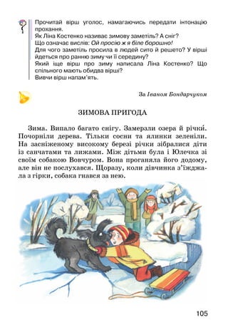 105
Прочитай вірш уголос, намагаючись передати інтонацію
прохання.
Як Ліна Костенко називає зимову заметіль? А сніг?
Що означає вислів: Ой просію ж я біле борошно!
Для чого заметіль просила в людей сито й решето? У вірші
йдеться про ранню зиму чи її середину?
Який іще вірш про зиму написала Ліна Костенко? Що
спільного мають обидва вірші?
Вивчи вірш напам’ять.
						 За Іваном Бондарчуком
ЗИМОВА ПРИГОДА
Зима. Випало багато снігу. Замерзли озера й річки.
Почорніли дерева. Тільки сосни та ялинки зеленіли.
На засніженому високому березі річки зібралися діти
із санчатами та лижами. Між дітьми була і Юлечка зі
своїм собакою Вовчуром. Вона проганяла його додому,
але він не послухався. Щоразу, коли дівчинка з’їжджа-
ла з гірки, собака гнався за нею.
 