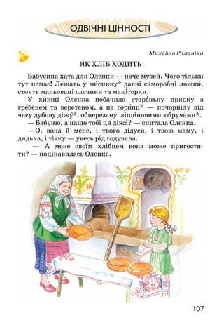 107
Михайло Романіка
ЯК ХЛІБ ХОДИТЬ
Бабусина хата для Оленки — наче музей. Чого тільки
тут немає! Лежать у миснику* давні саморобні ложки,
стоять мальовані глечики та макітерки.
У хижці Оленка побачила стареньку прядку з
гребенем та веретеном, а на горищі* — почорнілу від
часу дубову діжу*, обперезану ліщиновими обручами*.
—	Бабуню, а нащо тобі ця діжа? — спитала Оленка.
—	О, вона й мене, і твого дідуся, і твою маму, і
дядька, і тітку — увесь рід годувала.
— А мене своїм хлібцем вона може пригости-
ти? — поцікавилась Оленка.
 