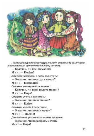 11
Після відповіді діти знову йдуть по колу, співаючи ту саму пісню,
а проспівавши, зупиняються й знову питають:
—	Козачок, чи посіяв мачок?
М ак: — Посіяв!
Діти знову співають, а потім запитують:
— Козачок, чи посходив мачок?
М а к: — Посходив!
Співають учетверте й запитують:
—	Козачок, чи пора полоть мачок?
М ак: — Пора!
Співають уп’яте й запитують:
— Козачок, чи цвіте мачок?
М а к: — Цвіте!
Співають ушосте й запитують:
— Казачок, чи поспів мачок?
М а к:  — Поспів!
Діти співають усьоме й запитують востаннє:
— Козачок, чи пора брать мачок?
Мак: — Пора!
 