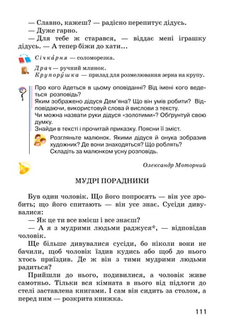 111
— Славно, кажеш? — радісно перепитує дідусь.
— Дуже гарно.
—  Для тебе ж старався, — віддає мені іграшку
дідусь. — А тепер біжи до хати...
С і ч к арня — соломорезка.
Драч — ручний млинок.
Кру пору шка — прилад для розмелювання зерна на крупу.
Про кого йдеться в цьому оповіданні? Від імені кого веде-
ться розповідь?
Яким зображено дідуся Дем’яна? Що він умів робити? Від-
повідаючи, використовуй слова й вислови з тексту.
Чи можна назвати руки дідуся «золотими»? Обґрунтуй свою
думку.
Знайди в тексті і прочитай приказку. Поясни її зміст.
Розгляньте малюнок. Якими дідуся й онука зобразив
художник? Де вони знаходяться? Що роблять?
Складіть за малюнком усну розповідь.
Олександр Моторний
МУДРІ ПОРАДНИКИ
Був один чоловік. Що його попросять — він усе зро­
бить; що його спитають — він усе знає. Сусіди диву­
валися:
— Як це ти все вмієш і все знаєш?
— А я з мудрими людьми раджуся*, — відповідав
чоловік.
Ще більше дивувалися сусіди, бо ніколи вони не
ба­чили, щоб чоловік їздив кудись або щоб до нього
хтось приїздив. Де ж він з тими мудрими людьми
радиться?
Прийшли до нього, подивилися, а чоловік живе
самотньо. Тільки вся кімната в нього від підлоги до
стелі застав­лена книгами. І сам він сидить за столом, а
перед ним — розкрита книжка.
 