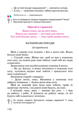 112
— Де ж твої мудрі порадники? — питають сусіди.
— А ось, — відповів чоловік і обвів кругом рукою.
Рад итися — советоваться.
Кого в оповіданні названо мудрими порадниками? Чому?
Прочитай прислів’я і поясни їхній зміст.
Прислів’я і приказки
Книга вчить, як на світі жить.
Наука для людини — як сонце для життя.
Хто хоче більше знати, — тому треба менше спати.
БАТЬКІВСЬКІ ПОРАДИ
(З народного)
Жив у одному селі чоловік, і був у нього син. Якось
батько каже йому:
— Слухай, сину. Живи так, щоб ти мав у кожному
селі хату, на кожен день нові чоботи і щоб тобі всі лю­ди
кланялися.
Замислився син над батьковими словами й питає:
— Як це, батьку, я можу поставити в кожному селі
хату, купувати щодня нові чоботи і примусити всіх
мені кланятися?
Засміявся старий і говорить:
— Дуже легко, сину. Матимеш у кожному селі
доб­рого товариша — будеш мати свою хату.
Щоб на кожний день були нові чоботи, треба їх
що­вечора чистити, і на ранок вони будуть, як нові.
І вставай, сину, рано — раніше від усіх — і йди
на роботу, і роби. А йтимуть на роботу люди, то всі
будуть тобі кланятися і вітатися.
Чи можна назвати батьківські поради мудрими? У чому
полягає їхня мудрість?
 