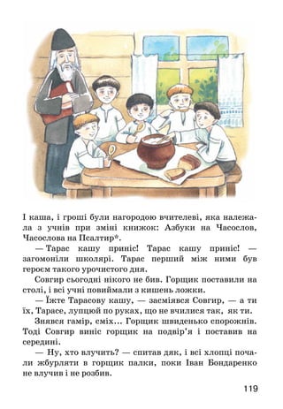 119
І каша, і гроші були нагородою вчителеві, яка належа-
ла з учнів при зміні книжок: Азбуки на Часослов,
Часослова на Псалтир*.
—  Тарас кашу приніс! Тарас кашу приніс! —
загомоніли школярі. Тарас перший між ними був
героєм такого урочистого дня.
Совгир сьогодні нікого не бив. Горщик поставили на
столі, і всі учні повиймали з кишень ложки.
—  Їжте Тарасову кашу, — засміявся Совгир, — а ти
їх, Тарасе, лупцюй по руках, що не вчилися так, як ти.
Знявся гамір, сміх... Горщик швиденько спорожнів.
Тоді Совгир виніс горщик на подвір’я і поставив на
середині.
—	 Ну, хто влучить? — спитав дяк, і всі хлопці поча-
ли жбурляти в горщик палки, поки Іван Бондаренко
не влучив і не розбив.
 