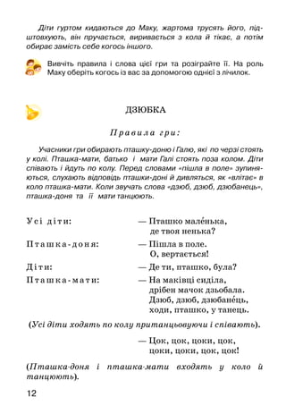 12
Діти гуртом кидаються до Маку, жартома трусять його, під­
штовхують, він пручається, виривається з кола й тікає, а потім
обирає замість себе когось іншого.
Вивчіть правила і слова цієї гри та розіграйте її. На  роль
Маку оберіть когось із вас за допомогою однієї з лічилок.
ДЗЮБКА
Правила гри:
Учасники гри обирають пташку-доню і Галю, які по черзі стоять
у колі. Пташка-мати, батько і мати Галі стоять поза колом. Діти
співають і йдуть по колу. Перед словами «пішла в поле» зупиня-
ються, слухають відповідь пташки-доні й дивляться, як «влітає» в
коло пташка-мати. Коли звучать слова «дзюб, дзюб, дзюбанець»,
пташка-доня та її мати танцюють.
Усі діти:			 — Пташко маленька,
де твоя ненька?
Пташка-доня:		 — Пішла в поле.
	 О, вертається!
Ді ти:				 — Де ти, пташко, була?
Пт ашка-мати: 		 — На маківці сиділа,
дрібен мачок дзьобала.
Дзюб, дзюб, дзюбанець,
ходи, пташко, у танець.
(Усі діти ходять по колу пританцьовуючи і співають).
					 — Цок, цок, цоки, цок,
цоки, цоки, цок, цок!
(Пташка-доня і пташка-мати входять у коло й
тан­цюють).
 