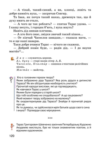 120
—	  А тікай, такий-сякий, а ви, хлопці, ловіть та
добре намніть вуха, — закричав Совгир.
Та Іван, як почув такий наказ, дременув так, що й
духу вмить не стало.
— А чого це так роблять? — спитав Тарас удома. —
І кашу несуть, і горщик б’ють, і вуха мнуть?
Навіть дід знизав плечима.
— А хто його знає, звідки звичай такий пішов...
— От кінчай Часослов швидше,— сказала мати, —
то я ще каші наварю.
Таки добре вчився Тарас — нічого не скажеш.
— Добрий козак буде, — радів дід. — І до науки
мастак*...
Д я к — служитель церкви.
Аз , бу ки — старі назви літер А, Б.
Часослов, Псалтир — книжки з текстами релігійних
пісень.
М астак — майстер.
Хто є головним героєм твору?
Яким зображено діда Тараса? Яка роль дідуся в дитинстві
Тараса? Як він обґрунтував необхідність учитися?
Прочитай народні вислови, які це підтверджують.
Як навчався Тарас у школі?
Якими були порядки у старій школі?
Що тобі особливо не сподобалося? А що зацікавило?
Який момент твору зображено на малюнку?
Як охарактеризував дід Тараса? Знайди й прочитай рядок
про це.
Як ти думаєш, чи здійснилася мрія батьків щодо свого сина
і внука? Підтверди своє міркування.
***
Тарас Григорович Шевченко закінчив Петербурзьку Художню
Академію мистецтв, був не тільки знаменитим поетом, а й
відомим художником.
 