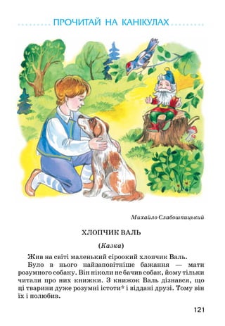 121
ПРОЧИТАЙ НА КАНІКУЛАХ
Михайло Слабошпицький
ХЛОПЧИК ВАЛЬ
(Казка)
Жив на світі маленький сіроокий хлопчик Валь.
Було в нього найзаповітніше бажання — мати
розумного собаку. Він ніколи не бачив собак, йому тільки
читали про них книжки. З книжок Валь дізнався, що
ці тварини дуже розумні істоти* і віддані друзі. Тому він
їх і полюбив.
 