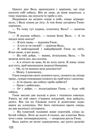 122
Одного дня Валь прокинувся і вирішив, що піде
шукати собі собаку. Він не знав, де вони водяться, а
тому подумав, що шукати їх треба в лісі.
Подивився на велике сонце в небі, сонце підморг-
нуло, і Валь пішов до лісу. А там йому зустрівся Гном-
чарівник.
— Ти чому тут ходиш, хлопчику Валь? — запитав
Гном.
— Я шукаю собаку, — сказав йому Валь. — А ти
звідки мене знаєш?
— Я всіх знаю, — відповів Гном.
— А хто ж ти такий? — запитав Валь.
— Я найстаріший і найдобріший Гном на світі.
Я все знаю, я все можу.
—	 Як тобі добре, — мовив, зітхнувши, Валь. — Ти
можеш мати все, що схочеш.
—	 А я нічого не маю, бо не хочу мати. Я живу лише
для того, щоб виконувати людські бажання.
—	Ой, то ти можеш мені допомогти?
—	Можу. І допоможу.
Гном покрутив свого зеленого вуса, схожого на лісову
траву, суворо поморщив схожого на гриб носа і запитав:
— А ти знаєш, що собаку треба любити?
— Знаю і любитиму.
—	 От і добре, — полагіднішав Гном, — буде тобі
собака.
Гном заклав два пальці в рота і тихенько свиснув.
Умить на той свист з’явився яскравий, мов райдуга,
дятел. Він сів на Гномове плече й допитливо поди-
вився на хлопчика. Очі його світилися проти сонця,
як два маленькі ліхтарики.
—	 На суничній галявині живе самотній, усіма за-
бутий собака. Лети до нього й скажи, що хлопчик Валь
хоче з ним потоваришувати, — попрохав дятла Гном.
Валь навіть не встиг здивуватися, що дятел розуміє
 