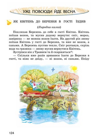 124
УЖЕ ПОВСЮДИ ЙДЕ ВЕСНА
ЯК КВІТЕНЬ ДО БЕРЕЗНЯ В ГОСТІ ЇЗДИВ
(Народна казка)
Покликав Березень до себе в гості Квітня. Квітень
поїхав возом, та мусив додому вернути: сніг, мороз,
завірюха — не можна возом їхати. На другий рік знову
поїхав Квітень у гості до Березня, та вже не возом, а
саньми. А Березень пустив тепло. Сніг розтанув, скрізь
вода та грязюка — знову мусив вернутися Квітень.
Зустрівся він з Травнем та й скаржиться*:
— Скільки вже разів зриваюся їхати до Березня в
гості, та ніяк не доїду, — ні возом, ні саньми. Поїду
 