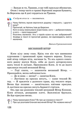 126
— Зажди ж ти, Травню, я ще тобі крильця обшмагаю.
Отож і тепер часто в травні березневі морози бувають,
бо Березень ще й досі сердиться на Травня.
Ск аржитися — жаловаться.
Чому Квітень мусив вертатися додому і першого, і другого
разу?
Прочитай, як Квітень їхав до Березня.
Кого в казці змальовано жорстоким, кого — доброзичливим,
а кого — простодушним?
Розглянь малюнки. Хто з героїв казки на них зображений?
Знайди в тексті й прочитай уривки, які відповідають змісту
малюнків.
Василь Сухомлинський
ВЕСНЯНИЙ ВІТЕР
Клен цілу зиму спав. Крізь сон він чув завивання
хуртовини і тривожний крик чорного ворона. Холод-
ний вітер гойдав віти, нагинав їх. Та ось одного соняч-
ного ранку відчув Клен, ніби до нього доторкнулося
щось тепле й лагідне. Прокинувся Клен. А то до нього
прилинув теплий весняний Вітер.
— Годі спати, — зашепотів весняний Вітер. —
Прокидайся, весна наближається.
— Де ж вона — весна? — запитав Клен.
— Ластівки на крилах несуть, — каже теплий Ві-
тер. — Я прилетів з далекого краю, від теплого моря.
Весна йде полями — заквітчалась квітами красуня.
А ластівки на крилах несуть барвисті стрічки.
Ось про що розповів теплий весняний Вітер Кленові.
Клен зітхнув, розправив плечі. Зазеленіли бруньки.
Бо йде красуня-весна.
Чому прокинувся Клен? Як про це сказано в тексті?
Про що розповів Кленові весняний Вітер? Як названо весну?
 