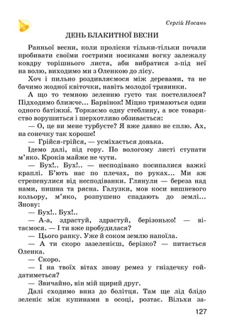 127
Сергій Носань
ДЕНЬ БЛАКИТНОЇ ВЕСНИ
Ранньої весни, коли проліски тільки-тільки почали
пробивати своїми гострими носиками вогку залежалу
ковдру торішнього листя, аби вибратися з-під неї
на волю, виходимо ми з Оленкою до лісу.
Хоч і пильно роздивляємося між деревами, та не
бачимо жодної квіточки, навіть молодої травинки.
А що то темною зеленню густо так постелилося?
Підходимо ближче... Барвінок! Міцно тримаються один
одного батіжки. Торкаємо одну стеблину, а все товари-
ство ворушиться і шерхотливо обзивається:
— О, це ви мене турбуєте? Я вже давно не сплю. Ах,
на сонечку так хороше!
— Грійся-грійся, — усміхається донька.
Ідемо далі, під гору. По вологому листі ступати
м’яко. Кроків майже не чути.
— Бух!.. Бух!.. — несподівано посипалися важкі
краплі. Б’ють нас по плечах, по руках... Ми аж
стрепенулися від несподіванки. Глянули — береза над
нами, пишна та рясна. Галузки, мов коси вишневого
кольору, м’яко, розпушено спадають до землі...
Знову:
—  Бух!.. Бух!..
—    А-а, здрастуй, здрастуй, берізонько! — ві-
таємося. — І ти вже пробудилася?
— Цього ранку. Уже й соком землю напоїла.
— А ти скоро зазеленієш, берізко? — питається
Оленка.
— Скоро.
— І на твоїх вітах знову ремез у гніздечку гой-
датиметься?
— Звичайно, він мій щирий друг.
Далі сходимо вниз до болітця. Там ще лід блідо
зеленіє між купинами в осоці, розтає. Вільхи за-
 