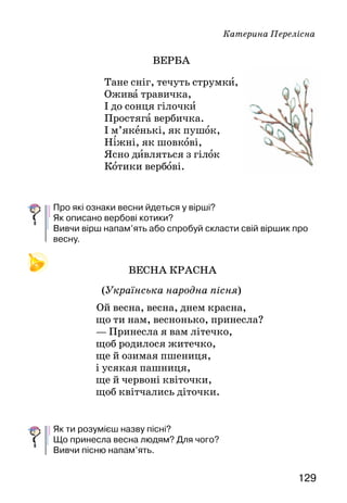 129
Катерина Перелісна
ВЕРБА
Тане сніг, течуть струмки,
Ожива травичка,
І до сонця гілочки
Простяга вербичка.
І м’якенькі, як пушок,
Ніжні, як шовкові,
Ясно дивляться з гілок
Котики вербові.
Про які ознаки весни йдеться у вірші?
Як описано вербові котики?
Вивчи вірш напам’ять або спробуй скласти свій віршик про
весну.
ВЕСНА КРАСНА
(Українська народна пісня)
Ой весна, весна, днем красна,
що ти нам, веснонько, принесла?
—	Принесла я вам літечко,
щоб родилося житечко,
ще й озимая пшениця,
і усякая пашниця,
ще й червоні квіточки,
щоб квітчались діточки.
Як ти розумієш назву пісні?
Що принесла весна людям? Для чого?
Вивчи пісню напам’ять.
 