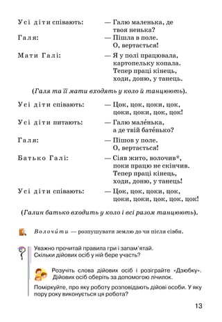 13
У с і ді т и	співають:		 — Галю маленька, де
твоя ненька?
Г а л я:				 — Пішла в поле.
О, вертається!
Ма т и Г а л і:			 — Я у полі працювала,
картопельку копала.
Тепер праці кінець,
ходи, доню, у танець.
(Галя та її мати входять у коло й танцюють).
У с і ді т и співають:		 — Цок, цок, цоки, цок,
цоки, цоки, цок, цок!
У сі ді т и питають:		 — Галю маленька,
а де твій батенько?
Г а л я:				 — Пішов у поле.
О, вертається!
Б а т ь ко Га л і:			 — Сіяв жито, волочив*,
поки працю не скінчив.
Тепер праці кінець,
ходи, доню, у танець!
У сі ді т и співають:		 — Цок, цок, цоки, цок,
цоки, цоки, цок, цок, цок!
(Галин батько входить у коло і всі разом танцюють).
В олоч и ти — розпушувати землю до чи після сівби.
Уважно прочитай правила гри і запам’ятай.
Скільки дійових осіб у ній бере участь?
Розучіть слова дійових осіб і розіграйте «Дзюбку».
Дійових осіб оберіть за допомогою лічилок.
Поміркуйте, про яку роботу розповідають дійові особи. У яку
пору року виконується ця робота?
 