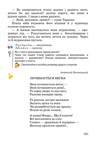 131
— Бо повертаються птахи додому і радіють вони,
весело їм, що здолали* далеку дорогу, що знову в
рідних краях. І люди з ними радіють.
— Егей, веселики, привіт! — гукає Тарасик.
Птахи ніби вчувають його вітання й у відповідь
голосно курличуть.
— А восени зватимуться вони журавлями, — про-
довжує дід. — Розлучаються вони з батьківщиною і
журяться від того, що мусять летіти на чужину. Через
те й журавлями звуться.
Пу с т у нец ь — шалунишка.
Здола ли — одолели.
Як у тексті змальовано прихід весни?
Чому тих самих птахів навесні називають веселиками, а
восени — журавлями? Опиши малюнок, використовуючи
вислови з тексту.
Прочитайте в особах розмову дідуся з онуком.
Анатолій Костецький
ПОЧИНАЄТЬСЯ ВЕСНА
   Знов починається весна —
Знов починаються дива!..
То серед двору із-під снігу
Раптово визирне трава,
То раптом лагідні веснянки
Засіють щоки та носи
Чи розщебечуться ще зранку
Птахи на різні голоси.
А вчора! Вчора… Що й казати!
Всі веселилися до сліз:
Славко — дражнила й задирака —
Наталці проліски приніс!..
 