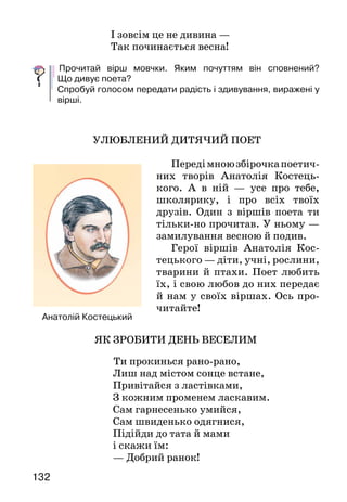 132
І зовсім це не дивина —
Так починається весна!
	Прочитай вірш мовчки. Яким почуттям він сповнений?
Що дивує поета?
Спробуй голосом передати радість і здивування, виражені у
вірші.
УЛЮБЛЕНИЙ ДИТЯЧИЙ ПОЕТ
Передімноюзбірочкапоетич-
них творів Анатолія Костець-
кого. А в ній — усе про тебе,
школярику, і про всіх твоїх
друзів. Один з віршів поета ти
тільки-но прочитав. У ньому —
замилування весною й подив.
Герої віршів Анатолія Кос-
тецького — діти, учні, рослини,
тварини й птахи. Поет любить
їх, і свою любов до них передає
й нам у своїх віршах. Ось про-
читайте!
ЯК ЗРОБИТИ ДЕНЬ ВЕСЕЛИМ
Ти прокинься рано-рано,
Лиш над містом сонце встане,
Привітайся з ластівками,
З кожним променем ласкавим.
Сам гарнесенько умийся,
Сам швиденько одягнися,
Підійди до тата й мами
і скажи їм:
— Добрий ранок!
Анатолій Костецький
 