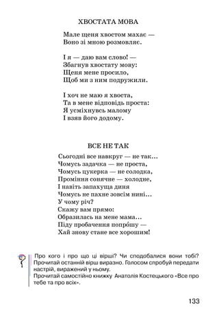 133
ХВОСТАТА МОВА
  Мале щеня хвостом махає —
Воно зі мною розмовляє.
І я — даю вам слово! —
Збагнув хвостату мову:
Щеня мене просило,
Щоб ми з ним подружили.
І хоч не маю я хвоста,
Та в мене відповідь проста:
Я усміхнувсь малому
І взяв його додому.
ВСЕ НЕ ТАК
Сьогодні все навкруг — не так...
Чомусь задачка — не проста,
Чомусь цукерка — не солодка,
Проміння сонячне — холодне,
І навіть запахуща диня
Чомусь не пахне зовсім нині...
У чому річ?
Скажу вам прямо:
Образилась на мене мама...
Піду пробачення попрошу —
Хай знову стане все хорошим!
	Про кого і про що ці вірші? Чи сподобалися вони тобі?
Прочитай останній вірш виразно. Голосом спробуй передати
настрій, виражений у ньому.
Прочитай самостійно книжку Анатолія Костецького «Все про
тебе та про всіх».
 