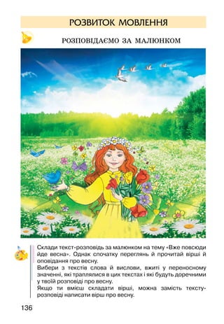 136
РОЗВИТОК МОВЛЕННЯ
Розповідаємо за малюнком
Склади текст-розповідь за малюнком на тему «Вже повсюди
йде весна». Однак спочатку переглянь й прочитай вірші й
оповідання про весну.
Вибери з текстів слова й вислови, вжиті у переносному
значенні, які траплялися в цих текстах і які будуть доречними
у твоїй розповіді про весну.
Якщо ти вмієш складати вірші, можна замість тексту-
розповіді написати вірш про весну.
 