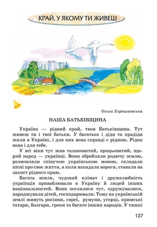 137
Ольга Хорошковська
НАША БАТЬКІВЩИНА
Україна — рідний край, твоя Батьківщина. Тут
живеш ти і твої батьки. У багатьох і діди та прадіди
жили в Україні, і для них вона справді є рідною. Рідна
вона і для тебе.
У всі віки тут жив талановитий, працьовитий, щи-
рий народ — українці. Вони обробляли родючу землю,
розмовляли співучою українською мовою, складали
пісні про своє життя, а коли нападали вороги, ставали на
захист рідного краю.
Багата земля, чудовий клімат і дружелюбність
українців приваблювали в Україну й людей інших
національностей. Вони оселялися тут, одружувалися,
народжували дітей, господарювали. Тому на українській
землі живуть росіяни, євреї, румуни, угорці, кримські
татари, болгари, греки та багато інших народів. У тяжкі
 