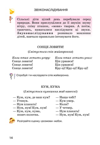 14
Звуконаслідування
Сільські діти цілий день перебували серед
природи. Вони прислухалися до її звуків: шуму
вітру, співу пташок, «мови» тварин. А  потім,
граючись, намагалися наслідувати ці звуки.
Зв ук она с лі ду ва ння розвивало мовлення
дітей, навчало правильно інтонувати його.
СОНЦЕ ЛОВИТИ!
(Імітується спів жайворонка)
Спробуй і ти наслідувати спів жайворонка.
КУМ, КУМА
(Імітується кумкання жаб навесні)
Розіграйте сценку «розмови» жабок.
Коли птах летить угору:
Сонце ловити!
Сонце ловити!
Сонце ловити!
Коли птах летить униз:
Ціп урвався!
Ціп урвався!
Кру-ці! Кру-ці! Кру-ці!
— Кум, кум, де ваш кум?
— Утонув.
— Нум плакать!
— Нум, нум! Кум, кум!
— Кум, кум, кума,
позич полотна.
— Нащо тобі?
— Кум умер.
— Коли?
— У четвер.
— Нум плакать!
— Нум, нум! Кум, кум!
 