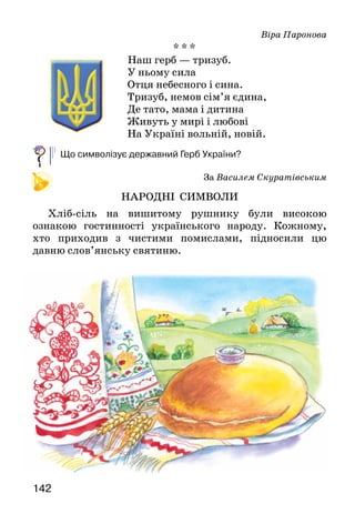 142
* * *
Наш герб — тризуб.
У ньому сила
Отця небесного і сина.
Тризуб, немов сім’я єдина,
Де тато, мама і дитина
Живуть у мирі і любові
На Україні вольній, новій.
За Василем Скуратівським
народні СИМВОЛИ
Хліб-сіль на вишитому рушнику були високою
ознакою гостинності українського народу. Кожному,
хто приходив з чистими помислами, підносили цю
давню слов’янську святиню.
Що символізує державний Герб України?
Віра Паронова
 