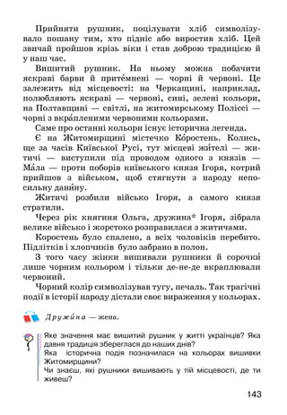143
Прийняти рушник, поцілувати хліб символізу-
вало пошану тим, хто підніс або виростив хліб. Цей
звичай пройшов крізь віки і став доброю традицією й
у наш час.
Вишитий рушник. На ньому можна побачити
яскраві барви й притемнені — чорні й червоні. Це
залежить від місцевості: на Черкащині, наприклад,
полюбляють яскраві — червоні, сині, зелені кольори,
на Полтавщині — світлі, на житомирському Поліссі —
чорні з вкрапленими червоними кольорами.
Саме про останні кольори існує історична легенда.
Є на Житомирщині містечко Коростень. Колись,
ще за часів Київської Русі, тут місцеві жителі — жи-
тичі — виступили під проводом одного з князів —
Мала — проти поборів київського князя Ігоря, котрий
прийшов з військом, щоб стягнути з народу непо-
сильну данину.
Житичі розбили військо Ігоря, а самого князя
стратили.
Через рік княгиня Ольга, дружина* Ігоря, зібрала
велике військо і жорстоко розправилася з житичами.
Коростень було спалено, а всіх чоловіків перебито.
Підлітків і хлопчиків було забрано в полон.
З того часу жінки вишивали рушники й сорочки
лише чорним кольором і тільки де-не-де вкраплювали
червоний.
Чорний колір символізував тугу, печаль. Так трагічні
події в історії народу дістали своє вираження у кольорах.
Дру ж ина — жена.
Яке значення має вишитий рушник у житті українців? Яка
давня традиція збереглася до наших днів?
Яка історична подія позначилася на кольорах вишивки
Житомирщини?
Чи знаєш, які рушники вишивають у тій місцевості, де ти
живеш?
 