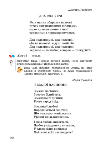 144
Дмитро Павличко
ДВА КОЛЬОРИ
Як я малим збирався навесні
піти у світ незнаними шляхами,
сорочку мати вишила мені
червоними і чорними нитками.
Два кольори мої, два кольори,
оба на полотні, в душі моїй оба.
Два кольори мої, два кольори:
червоне — то любов, а чорне — то журба*.
Ж у рба — печаль.
Прочитай вірш. Поясни останні рядки. Яким настроєм
сповнений цей вірш? Доведи свою думку.
Вірш «Два кольори» покладено на музику. Він став
однією з улюблених пісень не лише українського
народу. Навчіться і ви співати її.
Марія Чумарна
З малої насінини
З малої насінини
Зростає білий світ.
З маленької дитини
Росте народ і рід.
З великої любові
Народжується сонечко,
Що кожному всміхається
Уранці крізь віконечко.
І ми з любові виростаєм,
Любов у серденьку плекаєм,
У слово рідне висіваєм —
Хай мова всіх нас поєднає!
 