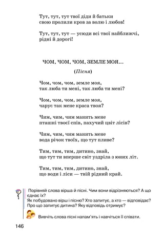 146
Тут, тут, тут твої діди й батьки
свою пролили кров за волю і любов!
Тут, тут, тут — усюди всі твої найближчі,
рідні й дорогі!
ЧОМ, ЧОМ, ЧОМ, ЗЕМЛЕ МОЯ...
(Пісня)
Чом, чом, чом, земле моя,
так люба ти мені, так люба ти мені?
Чом, чом, чом, земле моя,
чарує так мене краса твоя?
Чим, чим, чим манить мене
пташні твоєї спів, пахучий цвіт лісів?
Чим, чим, чим манить мене
вода річок твоїх, що тут пливе?
Тим, тим, тим, дитино, знай,
що тут ти вперше світ уздріла з юних літ.
Тим, тим, тим, дитино, знай,
що води і ліси — твій рідний край.
Порівняй слова вірша й пісні. Чим вони відрізняються? А що
єднає їх?
Як побудовано вірш і пісню? Хто запитує, а хто — відповідає?
Про що запитує дитина? Яку відповідь отримує?
Вивчіть слова пісні напам’ять і навчіться її співати.
 