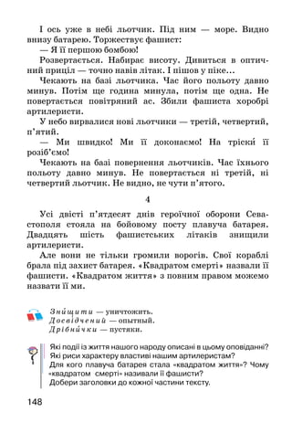 148
І ось уже в небі льотчик. Під ним — море. Видно
внизу батарею. Торжествує фашист:
— Я її першою бомбою!
Розвертається. Набирає висоту. Дивиться в оптич-
ний приціл — точно навів літак. І пішов у піке...
Чекають на базі льотчика. Час його польоту давно
минув. Потім ще година минула, потім ще одна. Не
повертається повітряний ас. Збили фашиста хоробрі
артилеристи.
У небо вирвалися нові льотчики — третій, четвертий,
п’ятий.
— Ми швидко! Ми її доконаємо! На тріски її
розіб’ємо!
Чекають на базі повернення льотчиків. Час їхнього
польоту давно минув. Не повертається ні третій, ні
четвертий льотчик. Не видно, не чути п’ятого.
4
Усі двісті п’ятдесят днів героїчної оборони Сева-
стополя стояла на бойовому посту плавуча батарея.
Двадцять шість фашистських літаків знищили
артилеристи.
Але вони не тільки громили ворогів. Свої кораблі
брала під захист батарея. «Квадратом смерті» назвали її
фашисти. «Квадратом життя» з повним правом можемо
назвати її ми.
Знищити — уничтожить.
	Досві д чений — опытный.
	Дрібни чки — пустяки.
Які події із життя нашого народу описані в цьому оповіданні?
Які риси характеру властиві нашим артилеристам?
	Для кого плавуча батарея стала «квадратом життя»? Чому
«квадратом 	смерті» називали її фашисти?
	Добери заголовки до кожної частини тексту.
 
