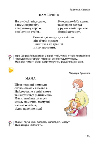 149
Микола Упеник
ПАМ’ЯТНИК
Землю цю — єдину в світі —
він зберіг живим
і лишився на граніті
миру вартовим.
Про що розповідається у вірші? Чому пам’ятник поставлено
«невідомому герою»? Визнач основну думку твору.
Навчися читати вірш, дотримуючись розділових знаків.
Варвара Гринько
МАМА
Ще в колисці немовля
слово «мама» вимовля.
Найдорожче в світі слово
так звучить у рідній мові.
Мати, матінка, матуся,
мама, мамочка, мамуся! —
називаю тебе я,
рідна ненечко моя!
Якими лагідними словами називають маму?
Вивчи вірш напам’ять.
На узліссі, під горою,	
в шумі верховіть	
невідомому герою	
пам’ятник стоїть.
Вже давно боїв немає,
та завжди солдат
у руках своїх тримає
вірний автомат.
 