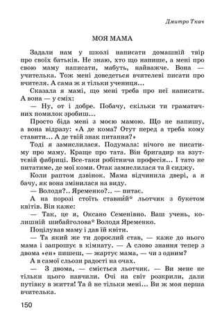 150
Дмитро Ткач
МОЯ МАМА
Задали нам у школі написати домашній твір
про своїх батьків. Не знаю, хто що напише, а мені про
свою маму написати, мабуть, найважче. Вона —
учителька. Тож мені доведеться вчителеві писати про
вчителя. А сама ж я тільки учениця...
Сказала я мамі, що мені треба про неї написати.
А вона — у сміх:
— Ну, от і добре. Побачу, скільки ти граматич-
них помилок зробиш...
Просто біда мені з моєю мамою. Що не напишу,
а вона відразу: «А де кома? Отут перед а треба кому
ставити... А де твій знак питання?»
Тоді я замислилася. Подумала: нічого не писати-
му про маму. Краще про тата. Він бригадир на взут-
тєвій фабриці. Все-таки робітнича професія... І тато не
питатиме, де мої коми. Отак замислилася та й сиджу.
Коли раптом дзвінок. Мама відчинила двері, а я
бачу, як вона змінилася на виду.
— Володя?.. Яременко?.. — питає.
А на порозі стоїть ставний* льотчик з букетом
квітів. Він каже:
—	 Так, це я, Оксано Семенівно. Ваш учень, ко-
лишній шибайголова* Володя Яременко.
Поцілував маму і дав їй квіти.
— Та який же ти дорослий став, — каже до нього
мама і запрошує в кімнату. — А слово знання тепер з
двома «ен» пишеш, — жартує мама, — чи з одним?
А в самої сльози радості на очах.
— З двома, — сміється льотчик. — Ви мене не
тільки цього навчили. Очі на світ розкрили, дали
путівку в життя! Та й не тільки мені... Ви ж моя перша
вчителька.
 