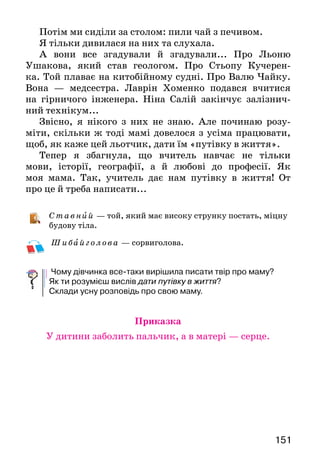 151
Потім ми сиділи за столом: пили чай з печивом.
Я тільки дивилася на них та слухала.
А вони все згадували й згадували... Про Льоню
Ушакова, який став геологом. Про Стьопу Кучерен-
ка. Той плаває на китобійному судні. Про Валю Чайку.
Вона — медсестра. Лаврін Хоменко подався вчитися
на гірничого інженера. Ніна Салій закінчує залізнич-
ний технікум...
Звісно, я нікого з них не знаю. Але починаю розу-
міти, скільки ж тоді мамі довелося з усіма працювати,
щоб, як каже цей льотчик, дати їм «путівку в життя».
Тепер я збагнула, що вчитель навчає не тільки
мови, історії, географії, а й любові до професії. Як
моя мама. Так, учитель дає нам путівку в життя! От
про це й треба написати...
С т авн ий — той, який має високу струнку постать, міцну
будову тіла.
Ш и бай г олова — сорвиголова.
Чому дівчинка все-таки вирішила писати твір про маму?
Як ти розумієш вислів дати путівку в життя?
Склади усну розповідь про свою маму.
Приказка
У дитини заболить пальчик, а в матері — серце.
 
