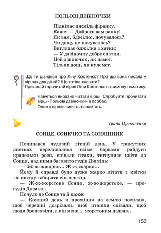 153
ПОЛЬОВІ ДЗВІНОЧКИ
Піднімає джміль фіранку.
Каже: — Доброго вам ранку!
Як вам, бджілко, ночувалось?
Чи дощу не почувалось?
Виглядає бджілка з хатки:
— У дзвіночку добре спатки.
Цей дзвіночок, як намет.
Тільки дощ, як кулемет.
	Що ти дізнався про Ліну Костенко? Про що вона писала у
віршах для дітей? Що хотіла сказати?
Пригадай і прочитай вірші Ліни Костенко на зимову тема­тику.
Навчіться виразно читати вірші. Спробуйте прочитати
вірш «Польові дзвіночки» в особах.
Один з віршів вивчіть напам’ять.
Ірина Прокопенко
СОНЦЕ, СОНЕЧКО ТА СОНЯШНИК
Починався чудовий літній день. У трикутних
листках переливалися всіма барвами райдуги
крапельки роси, співали птахи, тягнулися квіти до
Сонця, над ними басовито гудів Джміль:
— Ж-ж-жжарко... Ж-ж-жарко...
Йому й справді було дуже жарко літати з квітки
на квітку і збирати сік-нектар.
— Ж-ж-жорстоке Сонце, ж-ж-жорстоке, — про-
гудів Джміль.
Почуло це Сонце та й каже:
—	 Кожний день я проміння на землю посилаю,
щоб черешні дозрівали, щоб пташки співали, щоб
люди бронзовіли, а він мене... жорстоким назвав...
 