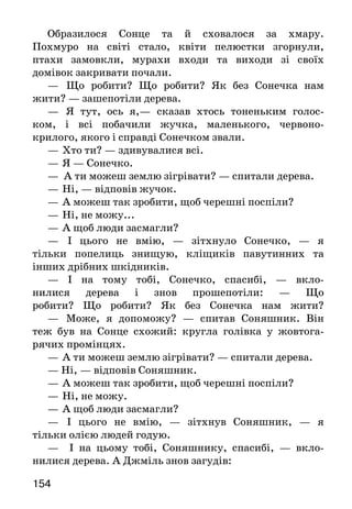 154
Образилося Сонце та й сховалося за хмару.
Похмуро на світі стало, квіти пелюстки згорнули,
птахи замовкли, мурахи входи та виходи зі своїх
домівок закривати почали.
—	 Що робити? Що робити? Як без Сонечка нам
жити? — зашепотіли дерева.
—	 Я тут, ось я,— сказав хтось тоненьким голос-
ком, і всі побачили жучка, маленького, червоно-
крилого, якого і справді Сонечком звали.
—	Хто ти? — здивувалися всі.
—	Я — Сонечко.
— А ти можеш землю зігрівати? — спитали дерева.
—	Ні, — відповів жучок.
—	А можеш так зробити, щоб черешні поспіли?
—	Ні, не можу...
—	А щоб люди засмагли?
—	 І цього не вмію, — зітхнуло Сонечко, — я
тільки попелиць знищую, кліщиків павутинних та
інших дрібних шкідників.
— І на тому тобі, Сонечко, спасибі, — вкло-
нилися дерева і знов прошепотіли: — Що
робити? Що робити? Як без Сонечка нам жити?
—	 Може, я допоможу? — спитав Соняшник. Він
теж був на Сонце схожий: кругла голівка у жовтога-
рячих промінцях.
—	А ти можеш землю зігрівати? — спитали дерева.
— Ні, — відповів Соняшник.
—	А можеш так зробити, щоб черешні поспіли?
—	Ні, не можу.
—	А щоб люди засмагли?
—	 І цього не вмію, — зітхнув Соняшник, — я
тільки олією людей годую.
— І на цьому тобі, Соняшнику, спасибі, — вкло-
нилися дерева. А Джміль знов загудів:
 