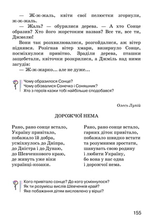155
—	 Ж-ж-жаль, квіти свої пелюстки згорнули,
ж-ж-жаль.
—	 Жаль? — обурилися дерева. — А хто Сонце
образив? Хто його жорстоким назвав? Все ти, все ти,
Джмелю!
Вони так розхвилювалися, розгойдалися, аж вітер
піднявся. Розігнав вітер хмари, визирнуло Сонце,
посміхнулося привітно. Зраділи дерева, пташки
защебетали, квіточки розкрилися, а Джміль над ними
загудів:
—	Ж-ж-жарко... але не дуже...
Чому образилося Сонце?
Чому обізвалися Сонечко і Соняшник?
Хто з героїв казки тобі найбільше сподобався?
Олесь Лупій
ДОРОЖЧОЇ НЕМА
Кого привітало сонце? До кого усміхнулося?
Як ти розумієш вислів Шевченків край?
Яке побажання дітям висловлено у вірші?
Рано, рано сонце встало,
Україну привітало,
побажало їй добра,
усміхнулось до Дніпра,
до Дністра і до Дунаю,
до Шевченкового краю,
де живуть уже віки
українці-козаки.
Рано, рано сонце встало,
гарних діток привітало,
побажало швидко встати
та розумними зростати,
шанувать свою родину
і любити Україну,
бо вона у нас одна
і дорожчої нема.
 