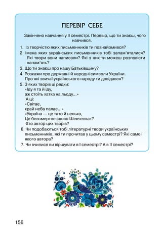 156
ПЕРЕВІР СЕБЕ
Закінчено навчання у ІІ семестрі. Перевір, що ти знаєш, чого
навчився.
1. Із творчістю яких письменників ти познайомився?
2. Імена яких українських письменників тобі запам’яталися?
Які твори вони написали? Які з них ти можеш розповісти
напам’ять?
3. Що ти знаєш про нашу Батьківщину?
4. Розкажи про державні й народні символи України.
Про які звичаї українського народу ти довідався?
5. З яких творів ці рядки:
«Іду я та й іду,
аж стоїть хатка на льоду...»
А ці:
«Світає,
край неба палає...»
«Україна — це тато й ненька,
Це безсмертне слово Шевченка»?
Хто автор цих творів?
6. Чи подобаються тобі літературні твори українських
письменників, які ти прочитав у цьому семестрі? Які саме і
якого автора?
7. Чи вчилися ви віршувати в І семестрі? А в ІІ семестрі?
 