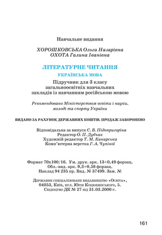 161
Навчальне видання
ХОРОШКОВСЬКА Ольга Назарівна
ОХОТА Галина Іванівна
Літературне читання
Українська мова
Підручник для 3 класу
загальноосвітніх навчальних
закладів із навчанням російською мовою
Рекомендовано Міністерством освіти і науки,
молоді та спорту України
ВИДАНО ЗА РАХУНОК ДЕРЖАВНИХ КОШТІВ. ПРОДАЖ ЗАБОРОНЕНО
Відповідальна за випуск С. В. Підопригоріна
Редактор О. П. Дубчак
Художній редактор Т. М. Канарська
Комп’ютерна верстка Г. А. Чупіної
Формат 70x100/16. Ум. друк. арк. 13+0,49 форзац.
Обл.-вид. арк. 9,3+0,58 форзац.
Наклад 94 235 пр. Вид. № 37499. Зам. №
Державне спеціалізоване видавництво «Освіта»,
04053, Київ, вул. Юрія Коцюбинського, 5.
Свідоцтво ДК № 27 від 31.03.2000 р.
 