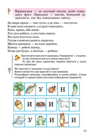 17
Приказка — це влучний вислів, який ствер-
джує факт. Приказка — вислів, близький до
прислів’я, але без повчального змісту.
Де щира праця — там густо, а де лінь — там пусто.
В одне вухо входить, а в друге виходить.
Косо, криво, аби живо.
Хто діло робить, а хто ґави ловить.
Без діла псується сила.
Гостре словечко ранить сердечко.
Життя прожити — не поле перейти.
Кінець — роботі вінець.
Згода дім будує, а незгода — руйнує.
Прочитайтеприслів’яіприказки.Поміркуйте і з’ясуйте:
а) яке повчання містить кожне прислів’я;
б) про які риси характеру людини йдеться у трьох
перших приказках.
Які прислів’я і приказки ти ще знаєш?
Вивчи напам’ять три прислів’я і три приказки.
Розшифруй приказку, зашифровану в цьому ребусі. Слова
скла­дай із перших букв слів-назв зображених предметів.
 