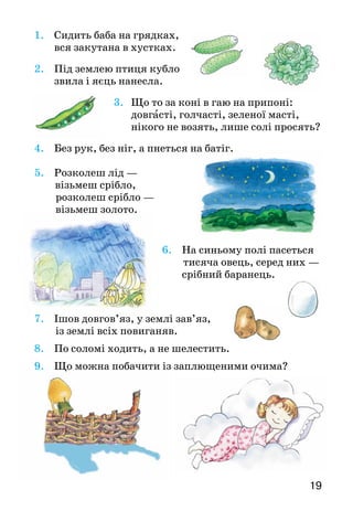 19
1.		 Сидить баба на грядках,
			 вся закутана в хустках.
2.					 Під землею птиця кубло
					 звила і яєць нанесла.
3. Що то за коні в гаю на припоні:
	 довгасті, голчасті, зеленої масті,
	 нікого не возять, лише солі просять?
4.					 Без рук, без ніг, а пнеться на батіг.
5.					 Розколеш лід —
	 візьмеш срібло,
			розколеш срібло —
					 візьмеш золото.
6.	 На синьому полі пасеться
	 тисяча овець, серед них —
	 срібний баранець.
7.					 Ішов довгов’яз, у землі зав’яз,
		 із землі всіх пови­ганяв.
8.					 По соломі ходить, а не шелестить.
9.					 Що можна побачити із заплющеними очима?
 