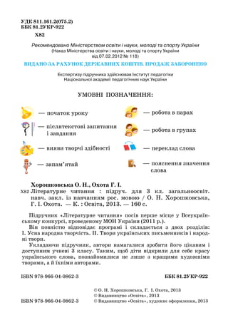 УДК 811.161.2(075.2)
ББК 81.2УКР-922
Х82
Рекомендовано Міністерством освіти і науки, молоді та спорту України
(Наказ Міністерства освіти і науки, молоді та спорту України
від 07.02.2012 № 118)
ВИДАНО ЗА РАХУНОК ДЕРЖАВНИХ КОШТІВ. ПРОДАЖ ЗАБОРОНЕНО
Експертизу підручника здійснював Інститут педагогіки
Національної академії педагогічних наук України
УМОВНІ ПОЗНАЧЕННЯ:
Хорошковська О. Н., Охота Г. І.
Літературне читання : підруч. для 3 кл. загальноосвіт.
навч. закл. із навчанням рос. мовою / О.  Н.  Хорошковська,
Г. І. Охота.  — К. : Освіта, 2013. — 160 с.
ISBN 978-966-04-0862-3					 ББК 81.2УКР-922
Х82
© О. Н. Хорошковська, Г.  І. Охота, 2013
© Видавництво «Освіта», 2013
© Видавництво «Освіта», художнє оформлення, 2013ISBN 978-966-04-0862-3
— робота в парах
— робота в групах
— переклад слова
— пояснення значення
слова
— початок уроку
— вияви творчі здібності
— запам’ятай
— післятекстові запитання
і завдання
Підручник «Літературне читання» посів перше місце у Всеукраїн-
ському конкурсі, проведеному МОН України (2011 р.).
Він повністю відповідає програмі і складається з двох розділів:
I. Усна народна творчість. II. Твори українських письменників і народ-
ні твори.
Укладаючи підручник, автори намагалися зробити його цікавим і
доступним учневі 3 класу. Таким, щоб діти відкрили для себе красу
українського слова, познайомилися не лише з кращими художніми
творами, а й їхніми авторами.
 