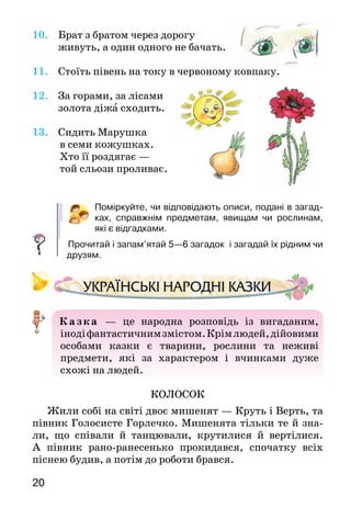 20
10. Брат з братом через дорогу
	 живуть, а один одного не бачать.
11.	 Стоїть півень на току в червоному ковпаку.
12.	 За горами, за лісами
	 золота діжа сходить.
13.	 Сидить Марушка
	 в семи кожушках.
	 Хто її роздягає —
	 той сльози проливає.
Поміркуйте, чи відповідають описи, подані в загад-
ках, справжнім предметам, явищам чи рослинам,
які є відгад­ками.
Прочитай і запам’ятай 5—6 загадок і загадай їх рідним чи
друзям.
 Казк а  — це народна розповідь із вигаданим,
інодіфантастичнимзмістом.Крімлюдей,дійовими
особами казки є тварини, рослини та неживі
предмети, які за характером і вчинками дуже
схожі на людей.
КОЛОСОК
Жили собі на світі двоє мишенят — Круть і Верть, та
півник Голосисте Горлечко. Мишенята тільки те й зна­
ли, що співали й танцювали, крутилися й вертілися.
А  півник рано-ранесенько прокидався, спочатку всіх
піснею будив, а потім до роботи брався.
 