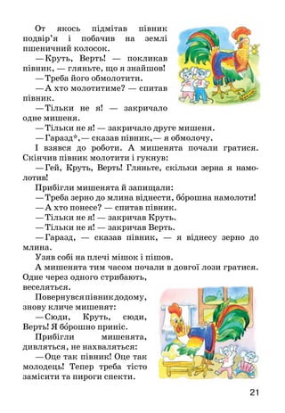 21
От якось підмітав півник
подвір’я і побачив на землі
пшеничний колосок.
—	Круть, Верть!  — покликав
півник, — гляньте, що я знайшов!
—	Треба його обмолотити.
—	А хто молотитиме? — спитав
півник.
—	Тільки не я!  — закричало
одне мишеня.
—	Тільки не я! — закричало друге мишеня.
—	Гаразд*,— сказав півник,— я обмолочу.
І взявся до роботи. А  ми­шенята почали гратися.
Скін­чив півник молотити і гукнув:
—	Гей, Круть, Верть! Гляньте, скільки зерна я намо­
лотив!
Прибігли мишенята й запищали:
—	Треба зерно до млина віднести, борошна намо­лоти!
—	А хто понесе? — спитав півник.
—	Тільки не я! — закричав Круть.
—	Тільки не я! — закричав Верть.
—	Гаразд, — сказав півник,  — я віднесу зерно до
млина.
Узяв собі на плечі мішок і пішов.
А мишенята тим часом почали в довгої лози грати­ся.
Одне через одного стрибають,
веселяться.
Повернувсяпівникдодому,
знову кличе мишенят:
—	Сюди, Круть, сюди,
Верть! Я борошно приніс.
Прибігли мишенята,
дивляться, не нахваляться:
—	Оце так півник! Оце так
молодець! Тепер треба тісто
замісити та пироги спекти.
 
