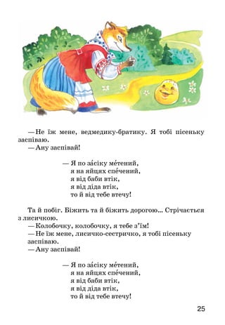 25
—	Не їж мене, ведмедику-братику. Я тобі пісеньку
заспіваю.
—	Ану заспівай!
— Я по засіку метений,
	 я на яйцях спечений,
	 я від баби втік,
	 я від діда втік,
	 то й від тебе втечу!
Та й побіг. Біжить та й біжить дорогою… Стрічається
з лисичкою.
—	Колобочку, колобочку, я тебе з’їм!
—	Не їж мене, лисичко-сестричко, я тобі пісеньку
заспіваю.
—	Ану заспівай!
— Я по засіку метений,
	 я на яйцях спечений,
	 я від баби втік,
	 я від діда втік,
	 то й від тебе втечу!
 