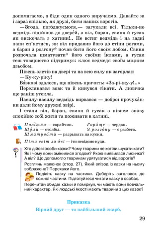 29
допомагаємо, з біди один одного виручаємо. Давайте ж
і зараз спільно, як друзі, бити наших ворогів.
—	Згода, погоджуємося,— загукали всі. Тільки-но
ведмідь підійшов до дверей, а віл, баран, свиня й гусак
як вискочать з хатини!.. Не встиг ведмідь і на задні
лапи сп’ястися, як віл придавив йо­го до стіни рогами,
а баран з розгону* почав бити його своїм лобом. Свиня
розпочала шматувати* його своїми іклами, а гусак
теж товариство підтримує: клює вед­медя своїм міцним
дзьобом.
Півень злетів на двері та на всю силу як загорлає:
—	Ку-ку-ріку!
Вовкові здалося, що півень кричить: «За-рі-жу-у!..»
Перелякався вовк та й кинувся тікати. А  лисичка
ще раніш утекла.
Насилу-насилу ведмідь вирвався — доброї прочу­хан-
ки дали йому дружні звірі.
І стали віл, баран, свиня й гусак з півнем знову
спокійно собі жити та поживати в хатині.
Пові т к а — сарайчик.		 Гори ще  — чердак.
Шули — столбы. 			 З розго ну — с разбега.
Ш м ат у в ати — разрывать на куски.
Піти світ за очі — іти невідомо куди.
Хто дійові особи казки? Чому тварини не хотіли шукати хати?
Як і чому вони змінилися згодом? Якою виявилася лисичка?
А віл? Що допомогло тваринам урятуватися від ворогів?
Розглянь малюнок (стор. 27). Який епізод із казки на ньому
зображено? Перекажи його.
Поділіть казку на частини. Доберіть заголовок до
кожної частини. Підготуйтеся читати казку в особах.
Перечитай обидві казки й поміркуй, чи мають вони повчаль-
ний характер. Які людські якості мають тварини з цих казок?
Приказка
Вірний друг — то найбільший скарб.
 