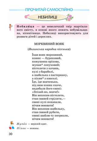 30
ПРОЧИТАЙ САМОСТІЙНО
Неби лиця  — це невеличкий твір жартівли-
вого змісту, в основі якого лежить небувальщи-
на, нісенітниця. Небилиці використо­вують для
розваги дітей і дорослих.
МОРКВЯНИЙ ВОЯК
(Волинська народна пісенька)
Їхав вояк морквяний,
коник — буряковий,
кожушина оріхова,
жупан* лопуховий;
пістолети з качана,
кулі з бараболі,
а шабелька з пастернаку,
а піхви* з квасолі.
Їде, їде вояченько,
під ним коник скаче,
надибали його свині:
«Злізай-но, вояче!»
Він вихопив пістолета,
став свиней стріляти,—
свині кулі похапали,
нічим воювати!
Він вихопив шабельку,
став свиней рубати,
свині шаблю ту погризли,
нічим воювати!
Ж у пан — верхній одяг.
Піхви — ножны.
 