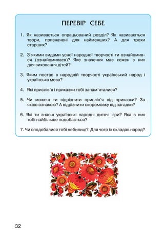 32
ПЕРЕВІР СЕБЕ
1. Як називається опрацьований розділ? Як називаються
твори, призначені для найменших? А  для трохи
старших?
2. З якими видами усної народної творчості ти ознайомив-
ся (ознайомилася)? Яке значення має кожен з них
для виховання дітей?
3. Яким постає в народній творчості український народ і
українська мова?
4. Які прислів’я і приказки тобі запам’яталися?
5. Чи можеш ти відрізнити прислів’я від приказки? За
якою ознакою? А відрізнити скоромовку від загадки?	
6. Які ти знаєш українські народні дитячі ігри? Яка з них
тобі найбільше подобається?
7. Чи сподобалися тобі небилиці? Для чого їх складав народ?
 