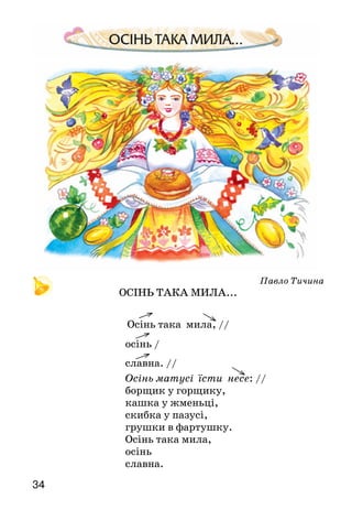 34
Павло Тичина
ОСІНЬ ТАКА МИЛА...
Осінь така мила, //
осінь /
славна. //
Осінь матусі їсти несе: //
борщик у горщику,
кашка у жменьці,
скибка у пазусі,
грушки в фартушку.
Осінь така мила,
осінь
славна.
 