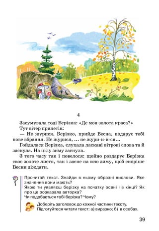 39
4
Засумувала тоді Берізка: «Де моя золота краса?»
Тут вітер прилетів:
— Не журися, Берізко, прийде Весна, подарує тобі
нове вбрання. Не журися, ... не жури-и-и-ся...
Гойдалася Берізка, слухала ласкаві вітрові слова та й
заснула. На цілу зиму заснула.
З того часу так і повелося: щойно роздарує Берізка
своє золоте листя, так і засне на всю зиму, щоб скоріше
Весни діждати.
Прочитай текст. Знайди в ньому образні вислови. Яке
значення вони мають?
Якою ти уявляєш берізку на початку осені і в кінці? Як
про це розказала авторка?
Чи подобається тобі берізка? Чому?
Доберіть заголовок до кожної частини тексту.
Підготуйтеся читати текст: а) виразно; б) в особах.
 
